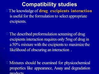 Compatibility studies
The knowledge of drug excipients interaction
isusefulfor the formulation to selectappropriate
excipients.
The describedpreformulation screeningof drug
excipientsinteraction requiresonly5mgof drug in
a50% mixturewith the excipientsto maximizethe
likelihood of obscuring aninteraction .
Mixtures should be examined for physicochemical
properties like appearance, Assay and degradation
 