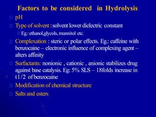 Factors to be considered in Hydrolysis
pH
Type of solvent :solvent lowerdielectric constant
Eg.:ethanol,glycols,mannitol etc.
Complexation : steric or polar effects. Eg.: caffeine with
benzocaine – electronic influence of complexing agent –
alters affinity
Surfactants: nonionic , cationic , anionic stabilizes drug
against base catalysis. Eg: 5% SLS – 18folds increase in
t1/2 ofbenzocaine
Modification of chemical structure
Saltsand esters
 