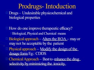 Prodrugs- Intoduction
Drugs – Undesirable physicochemicaland
biological properties
How do one improvetherapeutic efficacy?
Biological,Physicaland Chemical means
Biologicalapproach – Alters the ROA– mayor
maynot beacceptablebythe patient
Physicalapproach – Modify the designof the
dosageform Eg.: CDDS
ChemicalApproach– Bestto enhancethe drug
selectivitybyminimizingthe toxicity
 