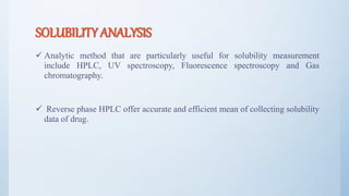 SOLUBILITY ANALYSIS
 Analytic method that are particularly useful for solubility measurement
include HPLC, UV spectroscopy, Fluorescence spectroscopy and Gas
chromatography.
 Reverse phase HPLC offer accurate and efficient mean of collecting solubility
data of drug.
12
 