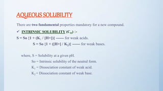 AQUEOUS SOLUBILITY
There are two fundamental properties mandatory for a new compound.
 INTRINSIC SOLUBILITY (CO) :-
S = So {1 + (K1 / [H+])} ------ for weak acids.
S = So {1 + ([H+] / K2)} ------ for weak bases.
where, S = Solubility at a given pH.
So = Intrinsic solubility of the neutral form.
K1 = Dissociation constant of weak acid.
K2 = Dissociation constant of weak base.
14
 