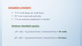 ionization constant:-
 75 % of all drugs are weak bases,
 20 % are weak acids and only,
 5 % are nonionic amphoteric or alcohol.
Henderson-Hasselbalch equation:-
pH = pKa + log [ionized form] / [unionized form] --- for acids.
pH = pKa + log [unionized form] / [ionized form] --- for bases.
16
 