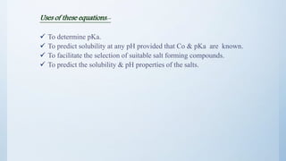 Uses of these equations:-
 To determine pKa.
 To predict solubility at any pH provided that Co & pKa are known.
 To facilitate the selection of suitable salt forming compounds.
 To predict the solubility & pH properties of the salts.
17
 