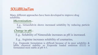 SOLUBILIzaTion
Many different approaches have been developed to improve drug
solubility.
Micronization:-
E.g.. Griseofulvin shows increased solubility by reducing particle
size.
Change in pH:-
E.g.. Solubility of Nimesulide increases as pH is increased.
E.g.. Arginine increases solubility of coumarins.
E.g.. Etoposide formulation is difficult because of its poor solubility &
labile chemical stability so Etoposide loaded emulsion (ELE) is
formulated most stable at pH 4-5.
18
 