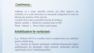 1919
Cosolvency:-
Addition of a water miscible solvent can often improve the
solubility of a weak electrolyte or non-polar compound in water by
altering the polarity of the solvent.
Limited choice due to possible toxicity & irritancy.
Ideally suitable : Dielectric constant (near to 80).
Water / ethanol : Most widely used system.
Solubilization by surfactant:-
E.g.. Gelucire 44/14 is a surface active excipient that can solubilize
poorly soluble drug.
E.g.. Anionic & cationic surfactants exhibited dramatically higher
solubilization for gliclazide, while nonionic surfactants showed
significantly lower solubilizing ability.
 