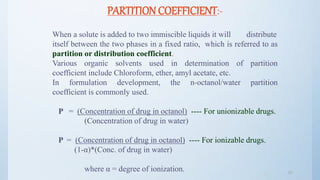 2121
PARTITION COEFFICIENT:-
When a solute is added to two immiscible liquids it will distribute
itself between the two phases in a fixed ratio, which is referred to as
partition or distribution coefficient.
Various organic solvents used in determination of partition
coefficient include Chloroform, ether, amyl acetate, etc.
In formulation development, the n-octanol/water partition
coefficient is commonly used.
P = (Concentration of drug in octanol) ---- For unionizable drugs.
(Concentration of drug in water)
P = (Concentration of drug in octanol) ---- For ionizable drugs.
(1-α)*(Conc. of drug in water)
where α = degree of ionization.
 