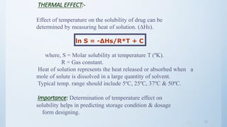 2323
THERMAL EFFECT:-
Effect of temperature on the solubility of drug can be
determined by measuring heat of solution. (∆Hs).
ln S = -∆Hs/R*T + C
where, S = Molar solubility at temperature T (ºK).
R = Gas constant.
Heat of solution represents the heat released or absorbed when a
mole of solute is dissolved in a large quantity of solvent.
Typical temp. range should include 5ºC, 25ºC, 37ºC & 50ºC.
Importance: Determination of temperature effect on
solubility helps in predicting storage condition & dosage
form designing.
 