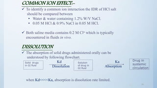 2424
COMMON ION EFFECT:-
 To identify a common ion interaction the IDR of HCl salt
should be compared between
• Water & water containing 1.2% W/V NaCl.
• 0.05 M HCl & 0.9% NaCl in 0.05 M HCl.
 Both saline media contains 0.2 M Cl‫־‬ which is typically
encountered in fluids in vivo.
DISSOLUTION
 The absorption of solid drugs administered orally can be
understood by following flowchart.
Kd Ka
Dissolution Absorption
when Kd<<<<Ka, absorption is dissolution rate limited.
Solid drugs
in GI fluid
Solution
of drug in
GI fluid
Drug in
systemic
circulation
 