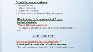 2525
Dissolution rate can affect:-
• Onset of action
• Intensity of action.
• Duration of response.
• Control the overall Bioavailability of drug form.
Dissolution is to be considered of 2 types:
Intrinsic dissolution
Noyes-Whitney equation:
To predict if absorption would be dissolution rate limited or
not.
dC/dt = AD(Cs-C) / hv
Method to determine intrinsic dissolution:-
Rotating disk method or Wood’s apparatus:
For determination of dissolution from constant surface area.
 