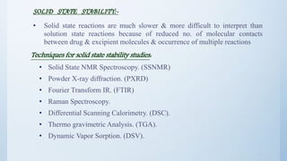 SOLID STATE STABILITY:-
• Solid state reactions are much slower & more difficult to interpret than
solution state reactions because of reduced no. of molecular contacts
between drug & excipient molecules & occurrence of multiple reactions
Techniques for solid state stability studies:
• Solid State NMR Spectroscopy. (SSNMR)
• Powder X-ray diffraction. (PXRD)
• Fourier Transform IR. (FTIR)
• Raman Spectroscopy.
• Differential Scanning Calorimetry. (DSC).
• Thermo gravimetric Analysis. (TGA).
• Dynamic Vapor Sorption. (DSV).
29
 