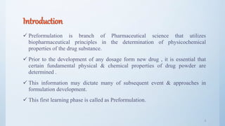 Introduction
 Preformulation is branch of Pharmaceutical science that utilizes
biopharmaceutical principles in the determination of physicochemical
properties of the drug substance.
 Prior to the development of any dosage form new drug , it is essential that
certain fundamental physical & chemical properties of drug powder are
determined .
 This information may dictate many of subsequent event & approaches in
formulation development.
 This first learning phase is called as Preformulation.
3
 
