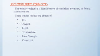 SOLUTION STATE STABILITY:-
The primary objective is identification of conditions necessary to form a
stable solution.
These studies include the effects of
• pH.
• Oxygen.
• Light.
• Temperature.
• Ionic Strength.
• Cosolvent
30
 