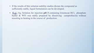 • If the results of this solution stability studies dictate the compound as
sufficiently stable, liquid formulation can be developed.
• E.g.: Aq. Solution for injection pH 3 containing Irinotecan HCl, phosphate
buffer & WFI was stably prepared by dissolving camptothecins without
resorting to heating in the course of production.
31
 