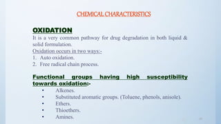 3333
CHEMICAL CHARACTERISTICS
OXIDATION
It is a very common pathway for drug degradation in both liquid &
solid formulation.
Oxidation occurs in two ways:-
1. Auto oxidation.
2. Free radical chain process.
Functional groups having high susceptibility
towards oxidation:-
• Alkenes.
• Substituted aromatic groups. (Toluene, phenols, anisole).
• Ethers.
• Thioethers.
• Amines.
 