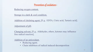 3636
Prevention of oxidation:-
Reducing oxygen content.
Storage in a dark & cool condition.
Addition of chelating agent. [E.g.. EDTA, Citric acid, Tartaric acid].
Adjustment of pH.
Changing solvent. [E.g.. Aldehydes, ethers, ketones may influence
free radical reaction].
Addition of an antioxidant.
• Reducing agent.
• Chain inhibitors of radical induced decomposition
 