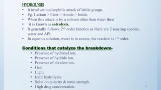 3838
HYDROLYSIS
• It involves nucleophilic attack of labile groups.
• Eg. Lactam > Ester > Amide > Imide.
• When this attack is by a solvent other than water then
• it is known as solvolysis.
• It generally follows 2nd order kinetics as there are 2 reacting species,
water and API.
• In aqueous solution, water is in excess, the reaction is 1st order.
Conditions that catalyze the breakdown:-
• Presence of hydroxyl ion.
• Presence of hydride ion.
• Presence of divalent ion.
• Heat.
• Light.
• Ionic hydrolysis.
• Solution polarity & ionic strength.
• High drug concentration.
 