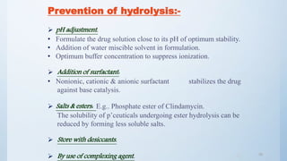 3939
Prevention of hydrolysis:-
 pH adjustment.
• Formulate the drug solution close to its pH of optimum stability.
• Addition of water miscible solvent in formulation.
• Optimum buffer concentration to suppress ionization.
 Addition of surfactant:
• Nonionic, cationic & anionic surfactant stabilizes the drug
against base catalysis.
 Salts & esters: E.g.. Phosphate ester of Clindamycin.
The solubility of p’ceuticals undergoing ester hydrolysis can be
reduced by forming less soluble salts.
 Store with desiccants.
 By use of complexing agent.
 
