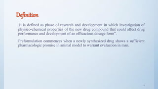 Definition
It is defined as phase of research and development in which investigation of
physico-chemical properties of the new drug compound that could affect drug
performance and development of an efficacious dosage form”.
Preformulation commences when a newly synthesized drug shows a sufficient
pharmacologic promise in animal model to warrant evaluation in man.
4
 