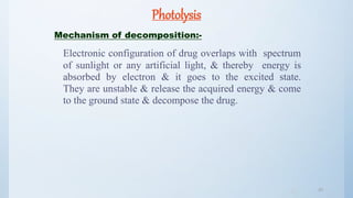 Photolysis
Mechanism of decomposition:-
Electronic configuration of drug overlaps with spectrum
of sunlight or any artificial light, & thereby energy is
absorbed by electron & it goes to the excited state.
They are unstable & release the acquired energy & come
to the ground state & decompose the drug.
4040
 