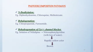 4242
PHOTODECOMPOSITIONPATHWAYS
 N-Dealkylation:
Eg. Diphenhydramine, Chloroquine, Methotrexate.
 Dehalogenation:
Eg. Chlorpropamide, Furosemide.
 Dehydrogenation of Ca++ channel blocker.
Eg. Solution of Nifedipine → Nitrosophenylpyridine
(with loss of water).
Rapidly yellow color
Brown.
 