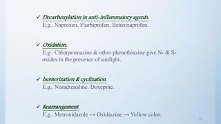 4343
 Decarboxylation in anti-inflammatory agents.
E.g.. Naproxen, Flurbiprofen, Benzoxaprofen.
 Oxidation.
E.g.. Chlorpromazine & other phenothiazine give N- & S-
oxides in the presence of sunlight.
 Isomerization & cyclization.
E.g.. Noradrenaline, Doxepine.
 Rearrangement.
E.g.. Metronidazole → Oxidiazine → Yellow color.
 