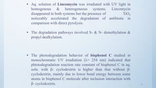 4444
• Aq. solution of Lincomycin was irradiated with UV light in
homogenous & heterogeneous systems. Lincomycin
disappeared in both systems but the presence of TiO2
noticeably accelerated the degradation of antibiotic in
comparison with direct pyrolysis.
• The degradation pathways involved S- & N- demethylation &
propyl dealkylation.
• The photodegradation behavior of bisphenol C studied in
monochromatic UV irradiation (λ= 254 nm) indicated that
phtotodegradation reaction rate constant of bisphenol C in aq.
soln. with β- cyclodextrin is higher than that without β-
cyclodextrin, mainly due to lower bond energy between some
atoms in bisphenol C molecule after inclusion interaction with
β- cyclodextrin.
 