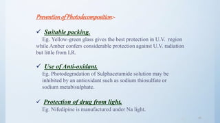 4545
Preventionof Photodecomposition:-
 Suitable packing.
Eg. Yellow-green glass gives the best protection in U.V. region
while Amber confers considerable protection against U.V. radiation
but little from I.R.
 Use of Anti-oxidant.
Eg. Photodegradation of Sulphacetamide solution may be
inhibited by an antioxidant such as sodium thiosulfate or
sodium metabisulphate.
 Protection of drug from light.
Eg. Nifedipine is manufactured under Na light.
 