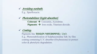 4646
 Avoiding sunbath.
E.g.. Sparfloxacin.
 Photostabilizer [Light absorber].
Colorant  Curcumin, Azorubine.
Pigments  Iron oxide, Titanium dioxide.
 Coating:
Pigments like TiO2(IN NIFEDIPINE) / ZnO.
E.g.. Photostabilization of Sulphasomidine Tab. by film
coating containing U.V. absorber (Oxybenzone) to protect
color & photolytic degradation.
 