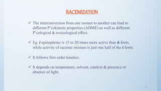 4747
RACEMIZATION
 The interconversion from one isomer to another can lead to
different P’cokinetic properties (ADME) as well as different
P’cological & toxicological effect.
 Eg. l-epinephrine is 15 to 20 times more active than d-form,
while activity of racemic mixture is just one half of the l-form.
 It follows first order kinetics.
 It depends on temperature, solvent, catalyst & presence or
absence of light.
 
