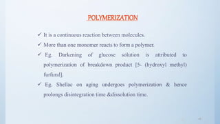 4848
POLYMERIZATION
 It is a continuous reaction between molecules.
 More than one monomer reacts to form a polymer.
 Eg. Darkening of glucose solution is attributed to
polymerization of breakdown product [5- (hydroxyl methyl)
furfural].
 Eg. Shellac on aging undergoes polymerization & hence
prolongs disintegration time &dissolution time.
 