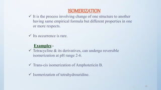 4949
ISOMERIZATION
 It is the process involving change of one structure to another
having same empirical formula but different properties in one
or more respects.
 Its occurrence is rare.
Examples:-
 Tetracycline & its derivatives, can undergo reversible
isomerization at pH range 2-6.
 Trans-cis isomerization of Amphotericin B.
 Isomerization of tetrahydrouridine.
 