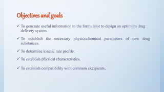 Objectives and goals
 To generate useful information to the formulator to design an optimum drug
delivery system.
 To establish the necessary physicochemical parameters of new drug
substances.
 To determine kinetic rate profile.
 To establish physical characteristics.
 To establish compatibility with common excipients.
6
 