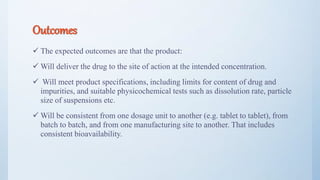 Outcomes
 The expected outcomes are that the product:
 Will deliver the drug to the site of action at the intended concentration.
 Will meet product specifications, including limits for content of drug and
impurities, and suitable physicochemical tests such as dissolution rate, particle
size of suspensions etc.
 Will be consistent from one dosage unit to another (e.g. tablet to tablet), from
batch to batch, and from one manufacturing site to another. That includes
consistent bioavailability.
7
 