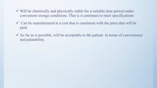  Will be chemically and physically stable for a suitable time period under
convenient storage conditions. That is it continues to meet specifications
 Can be manufactured at a cost that is consistent with the price that will be
paid.
 As far as is possible, will be acceptable to the patient in terms of convenience
and palatability.
8
 