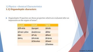  Organoleptic Properties are those properties which are evaluated after an
impression on the organs of sense”.
1) Physico –chemical Characteristics
1.1) Organoleptic characters
Created 21/02/23
 