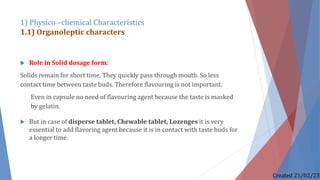  Role in Solid dosage form:
Solids remain for short time. They quickly pass through mouth. So less
contact time between taste buds. Therefore flavouring is not important.
Even in capsule no need of flavouring agent because the taste is masked
by gelatin.
 But in case of disperse tablet, Chewable tablet, Lozenges it is very
essential to add flavoring agent because it is in contact with taste buds for
a longer time.
1) Physico –chemical Characteristics
1.1) Organoleptic characters
Created 21/02/23
 