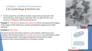  Crystal properties can influence tablet compression and powder flow
characteristics of the drug in solid state. That can affect the flow and
processes of filtration, tableting and dissolution.
Example 1 : Tolbutamide and its plate-like crystal form caused particle bridging
in the hopper of the tablet press and also precipitated capping issues while
tableting.
Example 2: Irbesartan:
Irbesartan formed secondary crystals in some batches, which led to poor
solubility. The formation of the less-soluble crystal form was attributed to tablet
manufacturing changes. Thorough investigations disclosed that longer
granulation times caused production of secondary crystals.
1) Physico –chemical Characteristics
1.2) crystal shape & Particle size
Created 21/02/23
 
