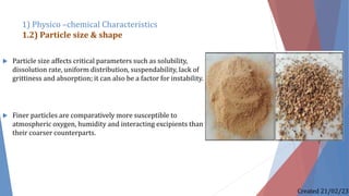  Particle size affects critical parameters such as solubility,
dissolution rate, uniform distribution, suspendability, lack of
grittiness and absorption; it can also be a factor for instability.
 Finer particles are comparatively more susceptible to
atmospheric oxygen, humidity and interacting excipients than
their coarser counterparts.
1) Physico –chemical Characteristics
1.2) Particle size & shape
Created 21/02/23
 