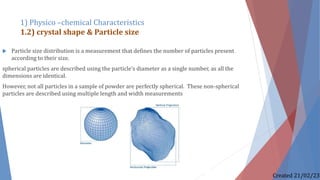  Particle size distribution is a measurement that defines the number of particles present
according to their size.
spherical particles are described using the particle’s diameter as a single number, as all the
dimensions are identical.
However, not all particles in a sample of powder are perfectly spherical. These non-spherical
particles are described using multiple length and width measurements
1) Physico –chemical Characteristics
1.2) crystal shape & Particle size
Created 21/02/23
 