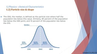  The D50, the median, is defined as the particle size where half the
population lies below this value. Similarly, 90 percent of the population
lies below the D90 point, and 10 percent of the population lies below
the D10.
1) Physico –chemical Characteristics
1.2) Particle size & shape
Created 21/02/23
 