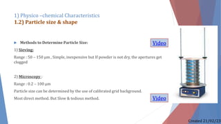  Methods to Determine Particle Size:
1) Sieving:
Range : 50 – 150 µm , Simple, inexpensive but If powder is not dry, the apertures get
clogged
2) Microscopy :
Range : 0.2 – 100 µm
Particle size can be determined by the use of calibrated grid background.
Most direct method. But Slow & tedious method.
1) Physico –chemical Characteristics
1.2) Particle size & shape
Created 21/02/23
Video
Video
 
