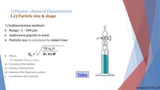 3) Sedimentation method :
 Range : 1 - 200 µm
 Andreasen pipette is used.
 Particle size is calculated by stoke’s law :
 Where,
h = distance of fall in time, t
no = viscosity of the medium
ρs = density of the particles
ρ0 = density of the dispersion medium
g = acceleration due to gravity
1) Physico –chemical Characteristics
1.2) Particle size & shape
Created 21/02/23
Video
 