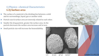  The surface of a material is the dividing line between a solid
and its surroundings, liquid, gas or another solid.
 Particle size & surface area are inversely related to each other.
 Smaller the drug particle, greater the surface area. As the
particle decreases the surface area increase and in turn.
 Small particle size will increase the bioavailability.
1) Physico –chemical Characteristics
1.3) Surface area
Created 21/02/23
 