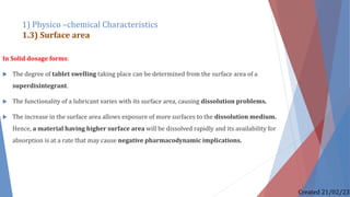 In Solid dosage forms:
 The degree of tablet swelling taking place can be determined from the surface area of a
superdisintegrant.
 The functionality of a lubricant varies with its surface area, causing dissolution problems.
 The increase in the surface area allows exposure of more surfaces to the dissolution medium.
Hence, a material having higher surface area will be dissolved rapidly and its availability for
absorption is at a rate that may cause negative pharmacodynamic implications.
1) Physico –chemical Characteristics
1.3) Surface area
Created 21/02/23
 