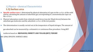  Specific surface area is determined by physical adsorption of a gas on the surface of the solid
and by calculating the amount of adsorbate gas corresponding to a monomolecular layer on
the surface.
 Physical adsorption results from relatively weak forces (van der Waals forces) between the
adsorbate gas molecules and the adsorbent surface of the test powder.
 The determination is usually carried out at the temperature of liquid nitrogen. The amount of
gas adsorbed can be measured by a volumetric or continuous flow procedure. Using BET
isotherm based on BRUNAUER, EMMETT AND TELLER (BET) THEORY
Ref: 〈846〉 SPECIFIC SURFACE AREA
1) Physico –chemical Characteristics
1.3) Surface area
Created 21/02/23
 
