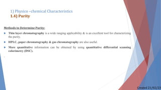 Methods to Determine Purity:
 Thin layer chromatography is a wide ranging applicability & is an excellent tool for characterizing
the purity.
 HPLC, paper chromatography & gas chromatography are also useful.
 More quantitative information can be obtained by using quantitative differential scanning
colorimetry (DSC).
.
1) Physico –chemical Characteristics
1.4) Purity
Created 21/02/23
 