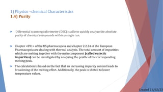  Differential scanning calorimetry (DSC) is able to quickly analyze the absolute
purity of chemical compounds within a single run.
 Chapter <891> of the US pharmacopeia and chapter 2.2.34 of the European
Pharmacopeia are dealing with thermal analysis. The total amount of impurities
which are melting together with the main component (called eutectic
impurities) can be investigated by analyzing the profile of the corresponding
melting peak.
 The calculation is based on the fact that an increasing impurity content leads to
broadening of the melting effect. Additionally, the peak is shifted to lower
temperature values.
1) Physico –chemical Characteristics
1.4) Purity
Created 21/02/23
 