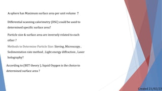 A sphere has Maximum surface area per unit volume ?
Differential scanning calorimetry (DSC) could be used to
determined specific surface area?
Particle size & surface area are inversely related to each
other ?
Methods to Determine Particle Size: Sieving ,Microscopy ,
Sedimentation rate method , Light energy diffraction , Laser
holography?
According to (BET theory ), liquid Oxygen is the choice to
determined surface area ?
Created 21/02/23
 