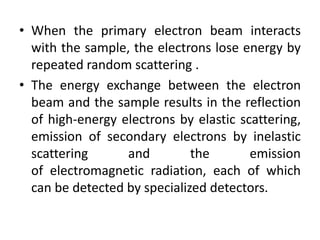 • When the primary electron beam interacts 
with the sample, the electrons lose energy by 
repeated random scattering . 
• The energy exchange between the electron 
beam and the sample results in the reflection 
of high-energy electrons by elastic scattering, 
emission of secondary electrons by inelastic 
scattering and the emission 
of electromagnetic radiation, each of which 
can be detected by specialized detectors. 
 
