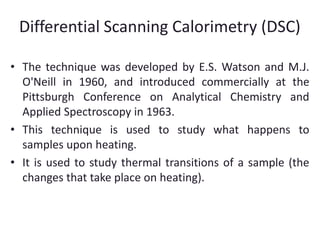 Differential Scanning Calorimetry (DSC) 
• The technique was developed by E.S. Watson and M.J. 
O'Neill in 1960, and introduced commercially at the 
Pittsburgh Conference on Analytical Chemistry and 
Applied Spectroscopy in 1963. 
• This technique is used to study what happens to 
samples upon heating. 
• It is used to study thermal transitions of a sample (the 
changes that take place on heating). 
 